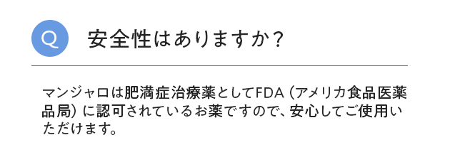 安全性はありますか？マンジャロは肥満症治療薬としてFDA（アメリカ食品医薬品局）に認可されているお薬ですので、安心してご使用いただけます。