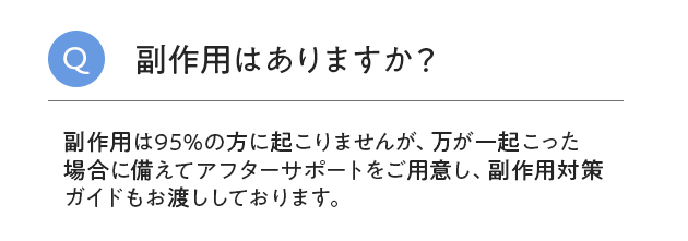 副作用はありますか？副作用は95%の方に起こりませんが、万が一起こった 場合に備えてアフターサポートをご用意し、副作用対策 ガイドもお渡ししており