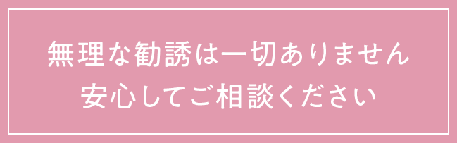 無理な勧誘は一切ありません、安心してご相談ください